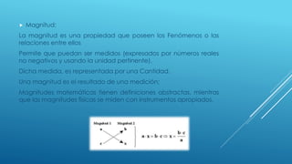  Magnitud:
La magnitud es una propiedad que poseen los Fenómenos o las
relaciones entre ellos
Permite que puedan ser medidos (expresados por números reales
no negativos y usando la unidad pertinente).
Dicha medida, es representada por una Cantidad.
Una magnitud es el resultado de una medición;
Magnitudes matemáticas tienen definiciones abstractas, mientras
que las magnitudes físicas se miden con instrumentos apropiados.
 