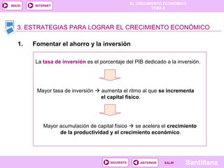 EL CRECIMIENTO ECONÓMICO
TEMA 8
SantillanaSALIRSALIRANTERIORSIGUIENTE
INICIO INTERNET
1. Fomentar el ahorro y la inversión
3. ESTRATEGIAS PARA LOGRAR EL CRECIMIENTO ECONÓMICO3. ESTRATEGIAS PARA LOGRAR EL CRECIMIENTO ECONÓMICO3. ESTRATEGIAS PARA LOGRAR EL CRECIMIENTO ECONÓMICO
La tasa de inversión es el porcentaje del PIB dedicado a la inversión.
Mayor tasa de inversión  aumenta el ritmo al que se incrementa
el capital físico.
Mayor acumulación de capital físico  se acelera el crecimiento
de la productividad y el crecimiento económico.
 