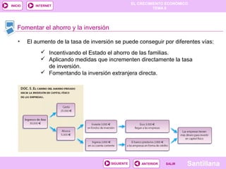 EL CRECIMIENTO ECONÓMICO
TEMA 8
SantillanaSALIRSALIRANTERIORSIGUIENTE
INICIO INTERNET
Fomentar el ahorro y la inversión
 Incentivando el Estado el ahorro de las familias.
 Aplicando medidas que incrementen directamente la tasa
de inversión.
 Fomentando la inversión extranjera directa.
• El aumento de la tasa de inversión se puede conseguir por diferentes vías:
 