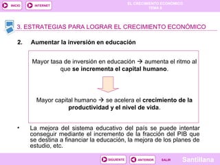 EL CRECIMIENTO ECONÓMICO
TEMA 8
SantillanaSALIRSALIRANTERIORSIGUIENTE
INICIO INTERNET
• La mejora del sistema educativo del país se puede intentar
conseguir mediante el incremento de la fracción del PIB que
se destina a financiar la educación, la mejora de los planes de
estudio, etc.
3. ESTRATEGIAS PARA LOGRAR EL CRECIMIENTO ECONÓMICO
2. Aumentar la inversión en educación
Mayor tasa de inversión en educación  aumenta el ritmo al
que se incrementa el capital humano.
Mayor capital humano  se acelera el crecimiento de la
productividad y el nivel de vida.
 