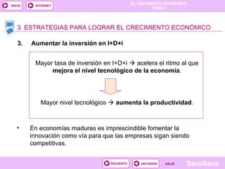 EL CRECIMIENTO ECONÓMICO
TEMA 8
SantillanaSALIRSALIRANTERIORSIGUIENTE
INICIO INTERNET
• En economías maduras es imprescindible fomentar la
innovación como vía para que las empresas sigan siendo
competitivas.
3. ESTRATEGIAS PARA LOGRAR EL CRECIMIENTO ECONÓMICO
3. Aumentar la inversión en I+D+i
Mayor tasa de inversión en I+D+i  acelera el ritmo al que
mejora el nivel tecnológico de la economía.
Mayor nivel tecnológico  aumenta la productividad.
 