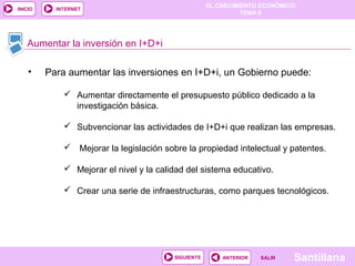EL CRECIMIENTO ECONÓMICO
TEMA 8
SantillanaSALIRSALIRANTERIORSIGUIENTE
INICIO INTERNET
Aumentar la inversión en I+D+i
 Aumentar directamente el presupuesto público dedicado a la
investigación básica.
 Subvencionar las actividades de I+D+i que realizan las empresas.
 Mejorar la legislación sobre la propiedad intelectual y patentes.
 Mejorar el nivel y la calidad del sistema educativo.
 Crear una serie de infraestructuras, como parques tecnológicos.
• Para aumentar las inversiones en I+D+i, un Gobierno puede:
 