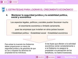 EL CRECIMIENTO ECONÓMICO
TEMA 8
SantillanaSALIRSALIRANTERIORSIGUIENTE
INICIO INTERNET
3. ESTRATEGIAS PARA LOGRAR EL CRECIMIENTO ECONÓMICO
4. Mantener la seguridad jurídica y la estabilidad política,
social y económica
Los aspectos legales, políticos y sociales pueden favorecer mucho
el crecimiento económico o limitarlo seriamente,
pues las empresas que invierten en otros países buscan:
• Estabilidad política • Estabilidad social • Estabilidad económica
Para atraer la inversión los Gobiernos
deben proporcionar un marco de
seguridad jurídica y de garantías de que
se van a respetar los derechos de
propiedad de los individuos.
Si las leyes que afectan a la actividad
económica varían constantemente o
si el Gobierno no asegura la
propiedad o la percepción de los
beneficios, no habrá inversiones.
 