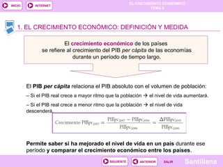 EL CRECIMIENTO ECONÓMICO
TEMA 8
SantillanaSALIRSALIRANTERIORSIGUIENTE
INICIO INTERNET
1. EL CRECIMIENTO ECONÓMICO: DEFINICIÓN Y MEDIDA
El crecimiento económico de los países
se refiere al crecimiento del PIB per cápita de las economías
durante un período de tiempo largo.
1. EL CRECIMIENTO ECONÓMICO: DEFINICIÓN Y MEDIDA
El PIB per cápita relaciona el PIB absoluto con el volumen de población:
– Si el PIB real crece a mayor ritmo que la población  el nivel de vida aumentará.
– Si el PIB real crece a menor ritmo que la población  el nivel de vida
descenderá.
Permite saber si ha mejorado el nivel de vida en un país durante ese
período y comparar el crecimiento económico entre los países.
 