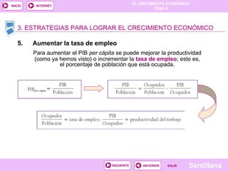 EL CRECIMIENTO ECONÓMICO
TEMA 8
SantillanaSALIRSALIRANTERIORSIGUIENTE
INICIO INTERNET
3. ESTRATEGIAS PARA LOGRAR EL CRECIMIENTO ECONÓMICO
5. Aumentar la tasa de empleo
Para aumentar el PIB per cápita se puede mejorar la productividad
(como ya hemos visto) o incrementar la tasa de empleo; esto es,
el porcentaje de población que está ocupada.
 
