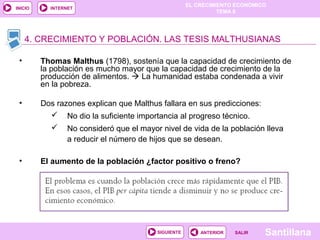 EL CRECIMIENTO ECONÓMICO
TEMA 8
SantillanaSALIRSALIRANTERIORSIGUIENTE
INICIO INTERNET
• Thomas Malthus (1798), sostenía que la capacidad de crecimiento de
la población es mucho mayor que la capacidad de crecimiento de la
producción de alimentos.  La humanidad estaba condenada a vivir
en la pobreza.
• Dos razones explican que Malthus fallara en sus predicciones:
 No dio la suficiente importancia al progreso técnico.
 No consideró que el mayor nivel de vida de la población lleva
a reducir el número de hijos que se desean.
• El aumento de la población ¿factor positivo o freno?
4. CRECIMIENTO Y POBLACIÓN. LAS TESIS MALTHUSIANAS
 