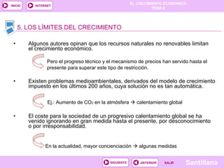 EL CRECIMIENTO ECONÓMICO
TEMA 8
SantillanaSALIRSALIRANTERIORSIGUIENTE
INICIO INTERNET
• Algunos autores opinan que los recursos naturales no renovables limitan
el crecimiento económico.
Pero el progreso técnico y el mecanismo de precios han servido hasta el
presente para superar este tipo de restricción.
• Existen problemas medioambientales, derivados del modelo de crecimiento
impuesto en los últimos 200 años, cuya solución no es tan automática.
Ej.: Aumento de CO2 en la atmósfera  calentamiento global
• El coste para la sociedad de un progresivo calentamiento global se ha
venido ignorando en gran medida hasta el presente, por desconocimiento
o por irresponsabilidad.
En la actualidad, mayor concienciación  algunas medidas
5. LOS LÍMITES DEL CRECIMIENTO
 