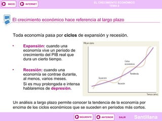 EL CRECIMIENTO ECONÓMICO
TEMA 8
SantillanaSALIRSALIRANTERIORSIGUIENTE
INICIO INTERNET
• Expansión: cuando una
economía vive un período de
crecimiento del PIB real que
dura un cierto tiempo.
• Recesión: cuando una
economía se contrae durante,
al menos, varios meses.
Si es muy prolongada e intensa
hablaremos de depresión.
Toda economía pasa por ciclos de expansión y recesión.
El crecimiento económico hace referencia al largo plazo
Un análisis a largo plazo permite conocer la tendencia de la economía por
encima de los ciclos económicos que se suceden en períodos más cortos.
 