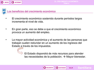 EL CRECIMIENTO ECONÓMICO
TEMA 8
SantillanaSALIRSALIRANTERIORSIGUIENTE
INICIO INTERNET
• El crecimiento económico sostenido durante períodos largos
incrementa el nivel de vida.
• En gran parte, eso se debe a que el crecimiento económico
provoca un aumento del empleo.
• La mayor actividad económica y el aumento de las personas que
trabajan suelen redundar en un aumento de los ingresos del
Estado a través de los impuestos.
El Estado dispondrá de más recursos para atender
las necesidades de la población.  Mayor bienestar.
Los beneficios del crecimiento económico
 