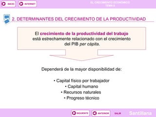 EL CRECIMIENTO ECONÓMICO
TEMA 8
SantillanaSALIRSALIRANTERIORSIGUIENTE
INICIO INTERNET
Dependerá de la mayor disponibilidad de:
• Capital físico por trabajador
• Capital humano
• Recursos naturales
• Progreso técnico
2. DETERMINANTES DEL CRECIMIENTO DE LA PRODUCTIVIDAD2. DETERMINANTES DEL CRECIMIENTO DE LA PRODUCTIVIDAD
El crecimiento de la productividad del trabajo
está estrechamente relacionado con el crecimiento
del PIB per cápita.
 