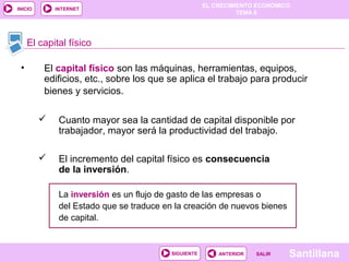 EL CRECIMIENTO ECONÓMICO
TEMA 8
SantillanaSALIRSALIRANTERIORSIGUIENTE
INICIO INTERNET
• El capital físico son las máquinas, herramientas, equipos,
edificios, etc., sobre los que se aplica el trabajo para producir
bienes y servicios.
 Cuanto mayor sea la cantidad de capital disponible por
trabajador, mayor será la productividad del trabajo.
 El incremento del capital físico es consecuencia
de la inversión.
La inversión es un flujo de gasto de las empresas o
del Estado que se traduce en la creación de nuevos bienes
de capital.
El capital físico
 