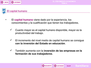 EL CRECIMIENTO ECONÓMICO
TEMA 8
SantillanaSALIRSALIRANTERIORSIGUIENTE
INICIO INTERNET
• El capital humano viene dado por la experiencia, los
conocimientos y la cualificación que tienen los trabajadores.
 Cuanto mayor es el capital humano disponible, mayor es la
productividad del trabajo.
 El incremento del nivel medio de capital humano se consigue
con la inversión del Estado en educación.
 También aumenta con la inversión de las empresas en la
formación de sus trabajadores.
El capital humano
 