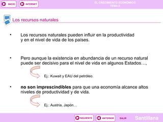 EL CRECIMIENTO ECONÓMICO
TEMA 8
SantillanaSALIRSALIRANTERIORSIGUIENTE
INICIO INTERNET
• Los recursos naturales pueden influir en la productividad
y en el nivel de vida de los países.
• Pero aunque la existencia en abundancia de un recurso natural
puede ser decisivo para el nivel de vida en algunos Estados…,
• no son imprescindibles para que una economía alcance altos
niveles de productividad y de vida.
Los recursos naturales
Ej.: Austria, Japón…
Ej.: Kuwait y EAU del petróleo.
 