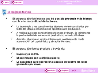 EL CRECIMIENTO ECONÓMICO
TEMA 8
SantillanaSALIRSALIRANTERIORSIGUIENTE
INICIO INTERNET
• El progreso técnico implica que es posible producir más bienes
con la misma cantidad de factores.
 La tecnología o los conocimientos técnicos vienen constituidos por
todas las ideas o conocimientos aplicables a la producción.
 A medida que esos conocimientos técnicos avanzan, se incrementa
la productividad de los factores productivos, incluido el trabajo.
 Además, el progreso técnico interacciona positivamente con la
acumulación del capital físico y el capital humano.
• El progreso técnico se produce a través de:
 Inversiones en I+D.
 El aprendizaje con la práctica laboral.
 La capacidad para incorporar al aparato productivo las ideas
generadas por otros.
El progreso técnico
 
