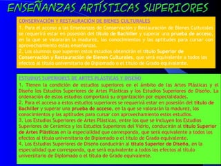 41
CONSERVACIÓN Y RESTAURACIÓN DE BIENES CULTURALES
1. Para el acceso a las Enseñanzas de Conservación y Restauración de Bienes Culturales
se requerirá estar en posesión del título de Bachiller y superar una prueba de acceso,
en la que se valorarán la madurez, los conocimientos y las aptitudes para cursar con
aprovechamiento estas enseñanzas.
2. Los alumnos que superen estos estudios obtendrán el título Superior de
Conservación y Restauración de Bienes Culturales, que será equivalente a todos los
efectos al título universitario de Diplomado o el título de Grado equivalente.
ESTUDIOS SUPERIORES DE ARTES PLÁSTICAS Y DISEÑO
1. Tienen la condición de estudios superiores en el ámbito de las Artes Plásticas y el
Diseño los Estudios Superiores de Artes Plásticas y los Estudios Superiores de Diseño. La
ordenación de estos estudios comportará su organización por especialidades.
2. Para el acceso a estos estudios superiores se requerirá estar en posesión del título de
Bachiller y superar una prueba de acceso, en la que se valorarán la madurez, los
conocimientos y las aptitudes para cursar con aprovechamiento estos estudios.
3. Los Estudios Superiores de Artes Plásticas, entre los que se incluyen los Estudios
Superiores de Cerámica y los Estudios Superiores del Vidrio, conducirán al título Superior
de Artes Plásticas en la especialidad que corresponda, que será equivalente a todos los
efectos al título universitario de Diplomado o el título de Grado equivalente.
4. Los Estudios Superiores de Diseño conducirán al título Superior de Diseño, en la
especialidad que corresponda, que será equivalente a todos los efectos al título
universitario de Diplomado o el título de Grado equivalente.
 