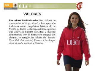 VALORES   Los valores institucionales . Son  valores de  compromiso social  y  calidad  y han quedado incluidos como propósitos básicos de la Misión y, dados los tiempos difíciles por los que atraviesa nuestra sociedad y nuestro compromiso con la formación integral del alumno, se agregan los valores de  Respeto, Veracidad, Puntualidad, Rechazo a las drogas, Amor al medio ambiente y Civismo . 