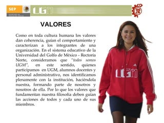 VALORES   Como en toda cultura humana los valores dan coherencia, guían el comportamiento y caracterizan a los integrantes de una organización.  En el sistema educativo de la Universidad del Golfo de México - Rectoría Norte, consideramos que  “todos somos UGM”,  en este sentido,   quienes participamos  en UGM, alumnos docentes y personal administrativo, nos identificamos plenamente con la institución, haciéndola nuestra, formando parte de nosotros y nosotros de ella. Por lo que los valores que fundamentan nuestra filosofía deben guían las acciones de todos y cada uno de sus miembros. 