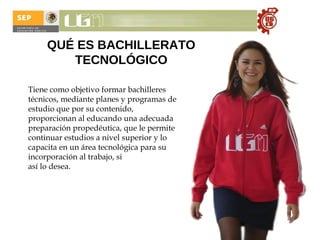 QUÉ ES BACHILLERATO TECNOLÓGICO Tiene como objetivo formar bachilleres técnicos, mediante planes y programas de estudio que por su contenido, proporcionan al educando una adecuada preparación propedéutica, que le permite continuar estudios a nivel superior y lo capacita en un área tecnológica para su incorporación al trabajo, si  así lo desea. 
