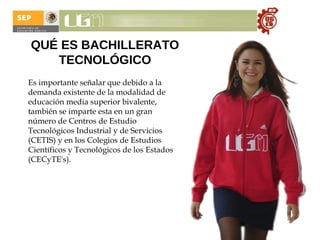 QUÉ ES BACHILLERATO TECNOLÓGICO Es importante señalar que debido a la demanda existente de la modalidad de educación media superior bivalente, también se imparte esta en un gran número de Centros de Estudio Tecnológicos Industrial y de Servicios (CETIS) y en los Colegios de Estudios Científicos y Tecnológicos de los Estados (CECyTE's). 