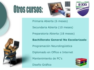 Primaria Abierta (6 meses)

Secundaria Abierta (10 meses)

Preparatoria Abierta (18 meses)

Bachillerato General No Escolarizado

Programación Neurolingüistica

Diplomado en Office e Internet

Mantenimiento de PC’s

Diseño Gráfico
 