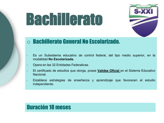 Bachillerato
   Bachillerato General No Escolarizado.

•   Es un Subsistema educativo de control federal, del tipo medio superior, en la
    modalidad No Escolarizada.
•   Opera en las 32 Entidades Federativas.
•   El certificado de estudios que otorga, posee Validez Oficial en el Sistema Educativo
    Nacional.
•   Establece estrategias de enseñanza y aprendizaje que favorecen el estudio
    independiente.




Duración 18 meses
 