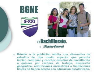 BGNE


                   Bachillerato.
                       (Objetivo General).

   Brindar a la población adulta una alternativa de
    estudios de tipo medio superior que permita
    iniciar, continuar y concluir estudios de bachillerato
    a quienes por razones de trabajo, dispersión
    geográfica, restricciones normativas o limitaciones
    físicas no tienen acceso a la educación escolarizada.
 