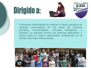 A alumnos interesados en realizar a futuro estudios de
carácter universitario en las áreas de Ciencias
Sociales, Humanidades, Ciencias Biológicas, y
Exactas. Le permite formar los criterios adecuados y
justos para su futuro desempeño profesional en el
campo que haya seleccionado.
 