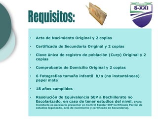 •   Acta de Nacimiento Original y 2 copias

•   Certificado de Secundaria Original y 2 copias

•   Clave única de registro de población (Curp) Original y 2
    copias

•   Comprobante de Domicilio Original y 2 copias

•   6 Fotografías tamaño infantil b/n (no instantáneas)
    papel mate

•   18 años cumplidos

•   Resolución de Equivalencia SEP a Bachillerato no
    Escolarizado, en caso de tener estudios del nivel.                      (Para
    tramitarla es necesario presentar en Control Escolar SEP Certificado Parcial de
    estudios legalizado, acta de nacimiento y certificado de Secundaria).
 