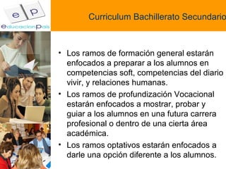 Curriculum Bachillerato Secundario Los ramos de formación general estarán enfocados a preparar a los alumnos en competencias soft, competencias del diario vivir, y relaciones humanas. Los ramos de profundización Vocacional estarán enfocados a mostrar, probar y guiar a los alumnos en una futura carrera profesional o dentro de una cierta área académica. Los ramos optativos estarán enfocados a darle una opción diferente a los alumnos. 
