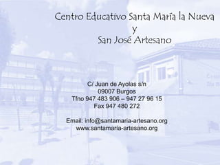 Centro Educativo Santa María la Nueva
                  y
         San José Artesano



         C/ Juan de Ayolas s/n
             09007 Burgos
   Tfno 947 483 906 – 947 27 96 15
           Fax 947 480 272

  Email: info@santamaria-artesano.org
    www.santamaría-artesano.org
 