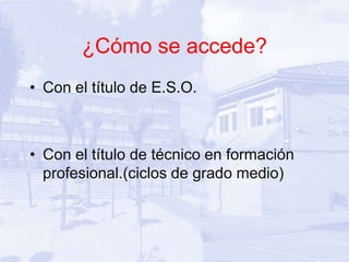 ¿Cómo se accede?
• Con el título de E.S.O.



• Con el título de técnico en formación
  profesional.(ciclos de grado medio)
 