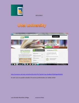 19/11/2013

http://contacto.utel.edu.mx/online/formb/UTEL/?gclid=CLzg-uDw8boCFQ3hQgodiHIAOQ
En este curso se pueden estudiar 20 carreras profesionales con validez oficial

Luis Donaldo Montañez Zúñiga

cursos en línea

 