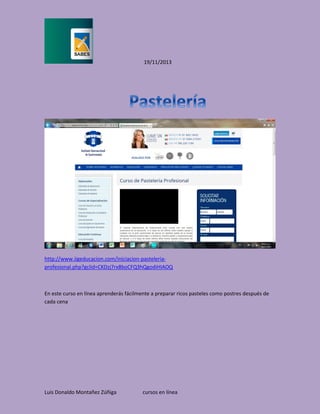 19/11/2013

http://www.iigeducacion.com/iniciacion-pasteleriaprofesional.php?gclid=CKDzj7rx8boCFQ3hQgodiHIAOQ

En este curso en línea aprenderás fácilmente a preparar ricos pasteles como postres después de
cada cena

Luis Donaldo Montañez Zúñiga

cursos en línea

 
