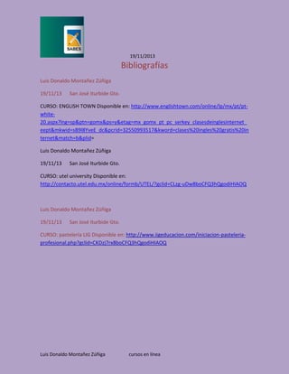 19/11/2013

Bibliografías
Luis Donaldo Montañez Zúñiga
19/11/13

San José Iturbide Gto.

CURSO: ENGLISH TOWN Disponible en: http://www.englishtown.com/online/lp/mx/pt/ptwhite20.aspx?lng=sp&ptn=gomx&ps=y&etag=mx_gomx_pt_pc_serkey_clasesdeinglesinternet_
eept&mkwid=sB9l8YveE_dc&pcrid=32550993517&kword=clases%20ingles%20gratis%20in
ternet&match=b&plid=
Luis Donaldo Montañez Zúñiga
19/11/13

San José Iturbide Gto.

CURSO: utel university Disponible en:
http://contacto.utel.edu.mx/online/formb/UTEL/?gclid=CLzg-uDw8boCFQ3hQgodiHIAOQ

Luis Donaldo Montañez Zúñiga
19/11/13

San José Iturbide Gto.

CURSO: pastelería LIG Disponible en: http://www.iigeducacion.com/iniciacion-pasteleriaprofesional.php?gclid=CKDzj7rx8boCFQ3hQgodiHIAOQ

Luis Donaldo Montañez Zúñiga

cursos en línea

 
