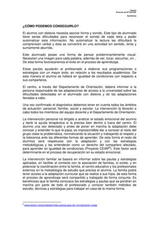 Dislexia
Protocolo de ACTUACIÓN:
Bachillerato
¿CÓMO PODEMOS CONSEGUIRLO?
El alumno con dislexia necesita asociar forma y sonido. Este tipo de alumnado
tiene serias dificultades para reconocer el sonido de cada letra y poder
automatizar esta información. No automatizar la lectura les dificultará la
comprensión verbal y ésta se convertirá en una actividad sin sentido, lenta y
sumamente aburrida.
Este alumnado posee una forma de pensar predominantemente visual.
Necesitan una imagen para cada palabra, además de ver, tocar, escuchar, oír...
De esta forma favoreceremos el éxito en el proceso de aprendizaje.
Estas pautas ayudarán al profesorado a elaborar sus programaciones o
estrategias con un mayor éxito, en relación a los resultados académicos. De
esta manera el alumno se hallará en igualdad de condiciones con respecto a
sus compañeros.
El centro, a través del Departamento de Orientación, deberá informar a la
persona responsable de las adaptaciones de acceso a la universidad sobre las
dificultades detectadas en el alumnado con dislexia y de las adaptaciones
llevadas a cabo.
Una vez confirmado el diagnóstico debemos tener en cuenta todos los ámbitos
de actuación: personal, familiar, social y escolar. La intervención la llevarán a
cabo todos los miembros del equipo docente y el Departamento de Orientación.
La intervención personal irá dirigida a analizar el estado emocional del alumno
y darle la ayuda terapéutica si la precisa bien dentro o fuera del centro. El
alumno una vez detectado y antes de poner en marcha la adaptación debe
conocer y entender lo que le pasa, es imprescindible dar a conocer al resto del
grupo clase la problemática, normalizando la situación y trabajando el respeto y
la tolerancia ante las diferentes formas de aprender. De esta forma el resto de
alumnos será respetuoso con la adaptación y con las estrategias
metodológicas y las entenderán como un derecho del compañero afectado,
para aprender en igualdad de condiciones (Proyecto CEIAP8
). Este factor será
determinante en el proceso de recuperación en su estado emocional.
La intervención familiar se basará en informar sobre las pautas y estrategias
aplicadas, en facilitar el contacto con la asociación de familias, si existe, y en
potenciar la coordinación entre la familia, el centro educativo y los profesionales
externos en la metodología de estudio que precisa el alumno. La familia podrá
tener acceso a la adaptación curricular que se realice a sus hijos, de esta forma
el proceso de aprendizaje será compartido y trabajado de forma conjunta. Es
beneficioso que la familia conozaca las estrategias y pautas que se pondrán en
marcha por parte de todo el profesorado y conocer también métodos de
estudio, técnicas y estrategias para trabajar en casa de la misma forma.
8
www.disfam.net/portalweb/index.php/grupos-de-normalizacion-ceiap
 