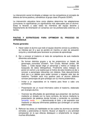 Dislexia
Protocolo de ACTUACIÓN:
Bachillerato
La intervención social irá dirigida a trabajar con los compañeros el concepto de
dislexia de forma positiva y sensibilizar al grupo clase (Proyecto CEIAP).
La intervención educativa tiene como objetivo determinar las adaptaciones
curriculares no significativas y/o significativas más adecuadas para el alumno.
Éstas la llevarán a cabo todos los miembros del equipo docente y
Departamento de Orientación en consenso con los profesionales externos y la
familia.
PAUTAS Y ESTRATEGIAS PARA OPTIMIZAR EL PROCESO DE
APRENDIZAJE
Pautas generales
1. Hacer saber al alumno que todo el equipo docente conoce su problema,
se interesa por él y que se pondrá en marcha un plan de actuación
conjunto y coordinado para favorecer su proceso de aprendizaje.
2. Dar a conocer el trastorno al resto de compañeros de aula mediante
diferentes actividades:
- Se forman distintos grupos y se les proporciona un listado de
personajes conocidos (Einstein, Tom Cruise, Michael Jordan, Bill
Gates…). Cada equipo elige un personaje y realiza un trabajo de
búsqueda de datos bibliográficos. Finalmente estos trabajos se
ponen en común y se explica que el motivo de esta iniciativa es dar a
conocer a personajes relevantes con dislexia. Este descubrimiento
dará pie a un debate para poder conocer y respetar este tipo de
trastorno. También será muy positivo para el alumno disléxico
conocer personajes de gran prestigio con su misma problemática.
- Invitar a un especialista en la materia para llevar a cabo una
conferencia.
- Presentación de un mural informativo sobre el trastorno, elaborado
por el propio alumno.
- Vivenciar las dificultades de aprendizaje que presentan: de escritura
mediante un dictado con la mano contraria, de lectura mediante la
presentación de palabras donde formato y contenido no coinciden
(amarillo, verde, azul…) denominando el color, y de expresión oral
mediante un discurso eliminando palabras que contengan un sonido
determinado.
3. Reforzar las áreas y/o habilidades en las cuales los alumnos se sientan
cómodos y potenciarlas al máximo. Buscar un deporte o una actividad
extraescolar en la que ellos/as destaquen o simplemente no tengan
muchas dificultades.
 