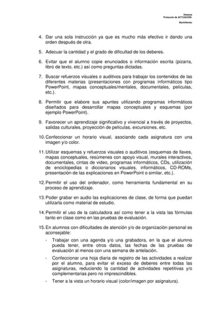 Dislexia
Protocolo de ACTUACIÓN:
Bachillerato
4. Dar una sola instrucción ya que es mucho más efectivo ir dando una
orden después de otra.
5. Adecuar la cantidad y el grado de dificultad de los deberes.
6. Evitar que el alumno copie enunciados o información escrita (pizarra,
libro de texto, etc.) así como preguntas dictadas.
7. Buscar refuerzos visuales o auditivos para trabajar los contenidos de las
diferentes materias (presentaciones con programas informáticos tipo
PowerPoint, mapas conceptuales/mentales, documentales, películas,
etc.).
8. Permitir que elabore sus apuntes utilizando programas informáticos
diseñados para desarrollar mapas conceptuales y esquemas (por
ejemplo PowerPoint).
9. Favorecer un aprendizaje significativo y vivencial a través de proyectos,
salidas culturales, proyección de películas, excursiones, etc.
10.Confeccionar un horario visual, asociando cada asignatura con una
imagen y/o color.
11.Utilizar esquemas y refuerzos visuales o auditivos (esquemas de llaves,
mapas conceptuales, resúmenes con apoyo visual, murales interactivos,
documentales, cintas de video, programas informáticos, CDs, utilización
de enciclopedias o diccionarios visuales, informáticos, CD-ROMs,
presentación de las explicaciones en PowerPoint o similar, etc.).
12.Permitir el uso del ordenador, como herramienta fundamental en su
proceso de aprendizaje.
13.Poder grabar en audio las explicaciones de clase, de forma que puedan
utilizarla como material de estudio.
14.Permitir el uso de la calculadora así como tener a la vista las fórmulas
tanto en clase como en las pruebas de evaluación.
15.En alumnos con dificultades de atención y/o de organización personal es
aconsejable:
- Trabajar con una agenda y/o una grabadora, en la que el alumno
pueda tener, entre otros datos, las fechas de las pruebas de
evaluación al menos con una semana de antelación.
- Confeccionar una hoja diaria de registro de las actividades a realizar
por el alumno, para evitar el exceso de deberes entre todas las
asignaturas, reduciendo la cantidad de actividades repetitivas y/o
complementarias pero no imprescindibles.
- Tener a la vista un horario visual (color/imagen por asignatura).
 