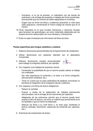 Dislexia
Protocolo de ACTUACIÓN:
Bachillerato
- Incorporar, si no se ha previsto, un calendario con las fechas de
exámenes y de entrega de proyectos o trabajos de forma coordinada,
favoreciendo que los mismos se hallen espaciados en el tiempo.
- Sugerir que se forren los libros y cuadernos asociando un color para
cada asignatura, manteniendo el mismo código de colores que en el
horario.
16.Tener expuestos en el aula murales interactivos y refuerzos visuales
para favorecer los aprendizajes, así como materiales elaborados por los
propios alumnos relacionados con sus intereses y motivaciones.
17.Evitar la copia innecesaria de información de libros de texto.
Pautas específicas para lengua castellana y catalana
1. Elaborar diccionarios personalizados de enriquecimiento de vocabulario.
2. Utilizar diccionarios con pestañas laterales con el abecedario
incorporado.
3. Elaborar diccionarios visuales personalizados
para trabajar la ortografía arbitraria, por ejemplo:
4. Con respecto a los trabajos de expresión escrita:
- Contemplar la posibilidad de que el alumno pueda realizar el trabajo
con ordenador.
- Dar más importancia al contenido y no tanto a la forma (ortografía,
estructuración sintáctica, etc.).
- Tener en cuenta que la copia sistemática de palabras incorrectas no
beneficia la integración de la ortografía natural y arbitraria.
5. Con respecto a los libros de lectura obligatorios:
- Reducir la cantidad.
- Evaluar a través de la elaboración de trabajos previamente
estructurados o de la entrega de los resúmenes por capítulos.
- Adaptación de los exámenes: permitir que el alumno pueda tener
acceso al libro de lectura, así como al material que previamente se le
ha facilitado o que él mismo ha elaborado.
- Adecuar los libros a su nivel lector o, en todo caso, facilitarles la
lectura (anticipar resúmenes, esquemas de contenido por capítulos,
etc.).
6. Exámenes de comprensión de textos:
 