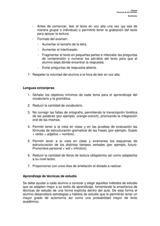 Dislexia
Protocolo de ACTUACIÓN:
Bachillerato
- Antes de comenzar, leer el texto en voz alta una vez (ya sea de
manera grupal o individual) o permitirle tener la grabación del texto
para apoyar la lectura.
- Formato del examen:
· Aumentar el tamaño de la letra.
· Aumentar el interlineado.
· Fragmentar el texto en pequeñas partes e intercalar las preguntas
de comprensión o numerar los párrafos del texto para que el
alumno sepa dónde encontrar la respuesta.
· Evitar preguntas de respuesta abierta.
7. Respetar la voluntad del alumno a la hora de leer en voz alta.
Lenguas extranjeras
1. Señalar los objetivos mínimos de cada tema para el aprrendizaje del
vocabulario y la gramática.
2. Reducir la cantidad de vocabulario.
3. No corregir las faltas de ortografía, permitiendo la transcripción fonética
de las palabras (por ejemplo; orange-oranch), priorizando la integración
oral de las mismas.
4. Permitir tener a la vista en clase y en las pruebas de evaluación las
fórmulas de estructuración gramatical de las frases (por ejemplo, Sujeto
+ verbo + adjetivo + nombre).
5. Permitir tener a la vista en clase y exámenes los esquemas de
estructuración de los distintos tiempos verbales (por ejemplo, futuro:
Pronombre personal + will + infinitivo).
6. Reducir la cantidad de libros de lectura obligatorios así como adaptarlos
a su nivel lector.
7. Proporcionar con unos días de antelación el dictado a realizar.
Aprendizaje de técnicas de estudio
Se debe ayudar a cada alumno a conocer y elegir aquellos métodos de estudio
que se adapten mejor a su estilo de aprendizaje, fomentando la enseñanza de
técnicas de estudio de una forma explícita dentro del aula. De esta forma el
alumno desarrollará estrategias y hábitos de estudio que le permitirán tener un
mayor grado de autonomía así como una probabilidad mayor de éxito
académico.
 