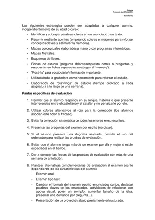 Dislexia
Protocolo de ACTUACIÓN:
Bachillerato
Las siguientes estrategias pueden ser adaptadas a cualquier alumno,
independientemente de su edad o curso:
- Identificar y subrayar palabras claves en un enunciado o un texto.
- Resumir mediante apuntes (empleando colores e imágenes para reforzar
conceptos claves y estimular la memoria).
- Mapas conceptuales elaborados a mano o con programas informáticos.
- Mapas Mentales.
- Esquemas de llaves.
- Fichas de estudio (pregunta delante/respuesta detrás o preguntas y
respuestas en fichas separadas para jugar al “memory”).
- “Post-its” para vocabulario/información importante.
- Utilización de la grabadora como herramienta para reforzar el estudio.
- Elaboración de “plannings” de estudio (tiempo dedicado a cada
asignatura a lo largo de una semana).
Pautas específicas de evaluación
1. Permitir que el alumno responda en su lengua materna o que presente
interferencias entre el castellano y el catalán y no penalizarle por ello.
2. Utilizar colores alternativos al rojo para la corrección (los alumnos
asocian este color al fracaso).
3. Evitar la corrección sistemática de todos los errores en su escritura.
4. Presentar las preguntas del examen por escrito (no dictar).
5. Si el alumno presenta una disgrafía asociada, permitir el uso del
ordenador para realizar las pruebas de evaluación.
6. Evitar que el alumno tenga más de un examen por día y mejor si están
espaciados en el tiempo.
7. Dar a conocer las fechas de las pruebas de evaluación con más de una
semana de antelación.
8. Plantear alternativas complementarias de evaluación al examen escrito
dependiendo de las características del alumno:
- Examen oral.
- Examen tipo test.
- Cambiar el formato del examen escrito (enunciados cortos, destacar
palabras claves de los enunciados, actividades de relacionar con
apoyo visual, poner un ejemplo, aumentar tamaño de la letra,
presentar una demanda por pregunta...).
- Presentación de un proyecto/trabajo previamente estructurado.
 