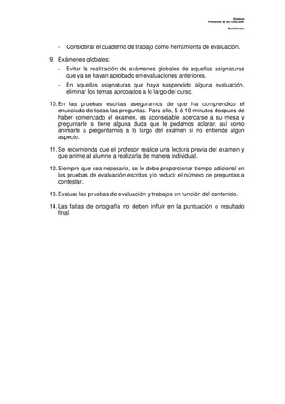 Dislexia
Protocolo de ACTUACIÓN:
Bachillerato
- Considerar el cuaderno de trabajo como herramienta de evaluación.
9. Exámenes globales:
- Evitar la realización de exámenes globales de aquellas asignaturas
que ya se hayan aprobado en evaluaciones anteriores.
- En aquellas asignaturas que haya suspendido alguna evaluación,
eliminar los temas aprobados a lo largo del curso.
10.En las pruebas escritas asegurarnos de que ha comprendido el
enunciado de todas las preguntas. Para ello, 5 ó 10 minutos después de
haber comenzado el examen, es aconsejable acercarse a su mesa y
preguntarle si tiene alguna duda que le podamos aclarar, así como
animarle a preguntarnos a lo largo del examen si no entiende algún
aspecto.
11.Se recomienda que el profesor realice una lectura previa del examen y
que anime al alumno a realizarla de manera individual.
12.Siempre que sea necesario, se le debe proporcionar tiempo adicional en
las pruebas de evaluación escritas y/o reducir el número de preguntas a
contestar.
13.Evaluar las pruebas de evaluación y trabajos en función del contenido.
14.Las faltas de ortografía no deben influir en la puntuación o resultado
final.
 