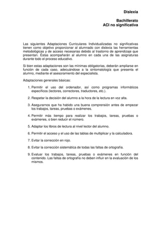 Dislexia
Bachillerato
ACI no significativa
Las siguientes Adaptaciones Curriculares Individualizadas no significativas
tienen como objetivo proporcionar al alumnado con dislexia las herramientas
metodológicas y de acceso necesarias debido al trastorno de aprendizaje que
presentan. Éstas acompañarán al alumno en cada una de las asignaturas
durante todo el proceso educativo.
Si bien estas adaptaciones son las mínimas obligatorias, deberán ampliarse en
función de cada caso, adecuándose a la sintomatología que presenta el
alumno, mediante el asesoramiento del especialista.
Adaptaciones generales básicas:
1. Permitir el uso del ordenador, así como programas informáticos
específicos (lectores, correctores, traductores, etc.).
2. Respetar la decisión del alumno a la hora de la lectura en voz alta.
3. Asegurarnos que ha habido una buena comprensión antes de empezar
los trabajos, tareas, pruebas o exámenes.
4. Permitir más tiempo para realizar los trabajos, tareas, pruebas o
exámenes, o bien reducir el número.
5. Adaptar los libros de lectura al nivel lector del alumno.
6. Permitir el acceso y el uso de las tablas de multiplicar y la calculadora.
7. Evitar la corrección en rojo.
8. Evitar la corrección sistemática de todas las faltas de ortografía.
9. Evaluar los trabajos, tareas, pruebas o exámenes en función del
contenido. Las faltas de ortografía no deben influir en la evaluación de los
mismos.
 