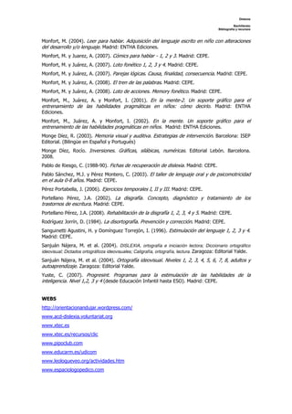 Dislexia
Bachillerato
Bibliografía y recursos
Monfort, M. (2004). Leer para hablar. Adquisición del lenguaje escrito en niño con alteraciones
del desarrollo y/o lenguaje. Madrid: ENTHA Ediciones.
Monfort, M. y Juarez, A. (2007). Cómics para hablar - 1, 2 y 3. Madrid: CEPE.
Monfort, M. y Juárez, A. (2007). Loto fonético 1, 2, 3 y 4. Madrid: CEPE.
Monfort, M. y Juárez, A. (2007). Parejas lógicas. Causa, finalidad, consecuencia. Madrid: CEPE.
Monfort, M. y Juárez, A. (2008). El tren de las palabras. Madrid: CEPE.
Monfort, M. y Juárez, A. (2008). Loto de acciones. Memory fonético. Madrid: CEPE.
Monfort, M., Juárez, A. y Monfort, I. (2001). En la mente-2. Un soporte gráfico para el
entrenamiento de las habilidades pragmáticas en niños: cómo decirlo. Madrid: ENTHA
Ediciones.
Monfort, M., Juárez, A. y Monfort, I. (2002). En la mente. Un soporte gráfico para el
entrenamiento de las habilidades pragmáticas en niños. Madrid: ENTHA Ediciones.
Monge Díez, R. (2003). Memoria visual y auditiva. Estrategias de intervención. Barcelona: ISEP
Editorial. (Bilingüe en Español y Portugués)
Monge Díez, Rocío. Inversiones. Gráficas, silábicas, numéricas. Editorial Lebón. Barcelona.
2008.
Pablo de Riesgo, C. (1988-90). Fichas de recuperación de dislexia. Madrid: CEPE.
Pablo Sánchez, M.J. y Pérez Montero, C. (2003). El taller de lenguaje oral y de psicomotricidad
en el aula 0-8 años. Madrid: CEPE.
Pérez Portabella, J. (2006). Ejercicios temporales I, II y III. Madrid: CEPE.
Portellano Pérez, J.A. (2002). La disgrafía. Concepto, diagnóstico y tratamiento de los
trastornos de escritura. Madrid: CEPE.
Portellano Pérez, J.A. (2008). Rehabilitación de la disgrafía 1, 2, 3, 4 y 5. Madrid: CEPE.
Rodríguez Jorrín, D. (1984). La disortografía. Prevención y corrección. Madrid: CEPE.
Sanguinetti Agustini, H. y Domínguez Torrejón, I. (1996). Estimulación del lenguaje 1, 2, 3 y 4.
Madrid: CEPE.
Sanjuán Nájera, M. et al. (2004). DISLEXIA, ortografía e iniciación lectora; Diccionario ortográfico
ideovisual; Dictados ortográficos ideovisuales; Caligrafía, ortografía, lectura. Zaragoza: Editorial Yalde.
Sanjuán Nájera, M. et al. (2004). Ortografía ideovisual. Niveles 1, 2, 3, 4, 5, 6, 7, 8, adultos y
autoaprendizaje. Zaragoza: Editorial Yalde.
Yuste, C. (2007). Progresint. Programas para la estimulación de las habilidades de la
inteligencia. Nivel 1,2, 3 y 4 (desde Educación Infantil hasta ESO). Madrid: CEPE.
WEBS
http://orientacionandujar.wordpress.com/
www.acd-dislexia.voluntariat.org
www.xtec.es
www.xtec.es/recursos/clic
www.pipoclub.com
www.educarm.es/udicom
www.leoloqueveo.org/actividades.htm
www.espaciologopedico.com
 