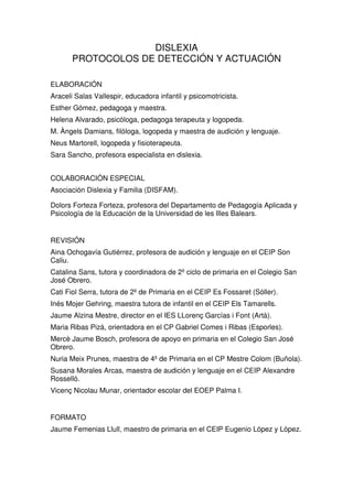 DISLEXIA
PROTOCOLOS DE DETECCIÓN Y ACTUACIÓN
ELABORACIÓN
Araceli Salas Vallespir, educadora infantil y psicomotricista.
Esther Gómez, pedagoga y maestra.
Helena Alvarado, psicóloga, pedagoga terapeuta y logopeda.
M. Àngels Damians, filóloga, logopeda y maestra de audición y lenguaje.
Neus Martorell, logopeda y fisioterapeuta.
Sara Sancho, profesora especialista en dislexia.
COLABORACIÓN ESPECIAL
Asociación Dislexia y Familia (DISFAM).
Dolors Forteza Forteza, profesora del Departamento de Pedagogía Aplicada y
Psicología de la Educación de la Universidad de les Illes Balears.
REVISIÓN
Aina Ochogavía Gutiérrez, profesora de audición y lenguaje en el CEIP Son
Caliu.
Catalina Sans, tutora y coordinadora de 2º ciclo de primaria en el Colegio San
José Obrero.
Cati Fiol Serra, tutora de 2º de Primaria en el CEIP Es Fossaret (Sóller).
Inés Mojer Gehring, maestra tutora de infantil en el CEIP Els Tamarells.
Jaume Alzina Mestre, director en el IES LLorenç Garcías i Font (Artà).
Maria Ribas Pizà, orientadora en el CP Gabriel Comes i Ribas (Esporles).
Mercè Jaume Bosch, profesora de apoyo en primaria en el Colegio San José
Obrero.
Nuria Meix Prunes, maestra de 4º de Primaria en el CP Mestre Colom (Buñola).
Susana Morales Arcas, maestra de audición y lenguaje en el CEIP Alexandre
Rosselló.
Vicenç Nicolau Munar, orientador escolar del EOEP Palma I.
FORMATO
Jaume Femenias Llull, maestro de primaria en el CEIP Eugenio López y López.
 