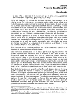 Dislexia
Protocolo de ACTUACIÓN:
Bachillerato
Si este niño no aprende de la manera en que le enseñamos, ¿podemos
enseñarle como él aprende [...]? (Chasty, 1997, 269)6
.
Como ya sabemos no existen dos alumnos idénticos que aprendan de la
misma forma. Por esta razón, en nuestras aulas, deberíamos utilizar una
metodología que pueda maximizar el potencial de aprendizaje de cada uno de
los alumnos. Debemos ser respetuosos con todo tipo de alumnado y nuestra
realidad en las aulas, no es otra que alumnos de diversas nacionalidades, con
dificultades físicas, con problemas de conducta, hiperactivos, disléxicos, con
problemas de atención, con altas capacidades… Necesitamos un método de
aprendizaje que sea válido para todos y nos permita atender a la diversidad.
Para muchos expertos en el tema, el mejor método para los alumnos con
dislexia y que, a su vez, es óptimo para el resto del grupo clase es el que se
basa en una metodología multisensorial (Orton-Gillingham), es decir, en “una
enseñanza en la cual los canales sensoriales son estimulados de forma
simultánea, optimizando y enriqueciendo el proceso de aprendizaje de todos
los alumnos” (Alvarado et al., 2007, 61)7
.
El aprendizaje activo y multisensorial es una de las claves para garantizar la
igualdad de oportunidades en el aprendizaje.
Las diferencias perceptuales son la causa por la cual algunos alumnos no
pueden aprender con efectividad sólo al escuchar o leer. Para muchos, la
enseñanza puede ser facilitada con gráficos, diagramas, mapas mentales,
computadoras, video u otros tipos de ayudas visuales. Otros alumnos, en
cambio, tienen que tener las ideas prácticamente en sus manos. Los alumnos
deben poder realizar aprendizajes funcionales (saber por qué y para qué sirve
aquello que han de aprender). Para ellos, los instrumentos manipulativos, como
por ejemplo las regletas de Cuisenaire u otros proyectos tangibles hacen que
sea posible y más fácil aprender asuntos abstractos como de las matemáticas.
Cuando todos los alumnos aprenden, el profesorado dispone de más tiempo y
puede ocuparse de motivar su interés, su entusiasmo y su curiosidad al
iniciarlos en cualquier experiencia de aprendizaje. Por consiguiente, queda más
tiempo para ayudar a los alumnos para que aprendan a aprender y pensar en
sus aprendizajes de diversas maneras. Y queda tiempo para que los alumnos
apliquen lo que han interiorizado en formas bien pensadas, prácticas y
creativas dentro de otros contextos. Estos son procesos esenciales que con
demasiada frecuencia han quedado excluidos del aula tradicional, por la
premura que tiene el profesorado de cubrir la materia prevista.
6
Chasty, H.T. (1997). Meeting the Challenges of Specific Learning Difficulties. En P.D. Pumfrey y C.D.
Elliott (Eds.), Children’s Difficulties in Reading, Spelling and Writing (pp. 269-288). London, England: The
Falmer Press.
7
Alvarado, H., Damians, M.Á. Gómez, E. Marorell, N., Salas, A. y Sancho, S. (2007). Dislexia. Detección,
diagnóstico e intervención disciplinar. Revista Enginy.
 
