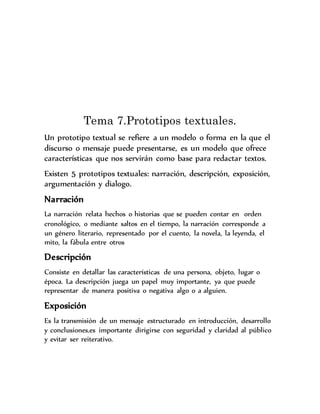 Tema 7.Prototipos textuales.
Un prototipo textual se refiere a un modelo o forma en la que el
discurso o mensaje puede presentarse, es un modelo que ofrece
características que nos servirán como base para redactar textos.
Existen 5 prototipos textuales: narración, descripción, exposición,
argumentación y dialogo.
Narración
La narración relata hechos o historias que se pueden contar en orden
cronológico, o mediante saltos en el tiempo, la narración corresponde a
un género literario, representado por el cuento, la novela, la leyenda, el
mito, la fábula entre otros
Descripción
Consiste en detallar las características de una persona, objeto, lugar o
época. La descripción juega un papel muy importante, ya que puede
representar de manera positiva o negativa algo o a alguien.
Exposición
Es la transmisión de un mensaje estructurado en introducción, desarrollo
y conclusiones.es importante dirigirse con seguridad y claridad al público
y evitar ser reiterativo.
 