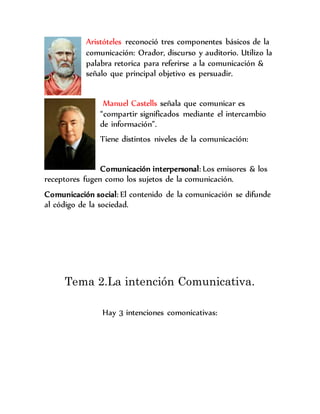 Aristóteles reconoció tres componentes básicos de la
comunicación: Orador, discurso y auditorio. Utilizo la
palabra retorica para referirse a la comunicación &
señalo que principal objetivo es persuadir.
Manuel Castells señala que comunicar es
“compartir significados mediante el intercambio
de información”.
Tiene distintos niveles de la comunicación:
Comunicación interpersonal: Los emisores & los
receptores fugen como los sujetos de la comunicación.
Comunicación social: El contenido de la comunicación se difunde
al código de la sociedad.
Tema 2.La intención Comunicativa.
Hay 3 intenciones comonicativas:
 