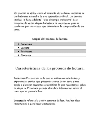 Un proceso se define como el conjunto de las frases sucesivas de
un fenómeno natural o de una operación artificial. Un proceso
implica “ir hacia adelante” “que el tiempo transcurra” & se
compone de varias etapas. La lectura es un proceso, pues se
conforma por tres etapas que determinan la comprensión de un
texto.
Etapas del proceso de lectura
 Prelectura
 Lectura
 Poslectura
 Contexto
Características de los procesos de lectura.
Prelectura: Preparación en la que se activan conocimientos y
experiencias previas que poseemos acerca de un tema y nos
ayuda a plantear preguntas o identificar lo que necesitamos saber.
La etapa de Prelectura permite descubrir información sobre el
texto que se pretende leer.
Lectura: Se refiere a la acción concreta de leer. Resaltar ideas
importantes o para hacer anotaciones.
 