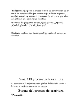 Poslectura: Aquí pones a prueba tu nivel de comprensión de un
texto. Es recomendable que en esta etapa elabores esquemas,
cuadros sinópticos, síntesis o resúmenes de los textos que leíste,
con el fin de que estructures tus ideas.
Utilizando las preguntas básicas ¿Qué?, ¿Cómo?, ¿Quién?,
¿Cando?, ¿Donde?, ¿Por e?, ¿Para que?
Contexto: Los fines que buscamos al leer recibe el nombre de
contexto.
Tema 5.El proceso de la escritura.
La escritura es la representación gráfica de las ideas. Como la
lectura, la escritura demanda un proces.
Etapas del proceso de escritura
*Planeación
 