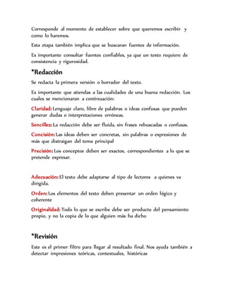 Corresponde al momento de establecer sobre que queremos escribir y
como lo haremos.
Esta etapa también implica que se buscaran fuentes de información.
Es importante consultar fuentes confiables, ya que un texto requiere de
consistencia y rigurosidad.
*Redacción
Se redacta la primera versión o borrador del texto.
Es importante que atiendas a las cualidades de una buena redacción. Los
cuales se mencionaran a continuación:
Claridad: Lenguaje claro, libre de palabras o ideas confusas que pueden
generar dudas o interpretaciones erróneas.
Sencillez: La redacción debe ser fluida, sin frases rebuscadas o confusas.
Concisión: Las ideas deben ser concretas, sin palabras o expresiones de
más que distraigan del tema principal
Precisión: Los conceptos deben ser exactos, correspondientes a lo que se
pretende expresar.
Adecuación: El texto debe adaptarse al tipo de lectores a quienes va
dirigida.
Orden: Los elementos del texto deben presentar un orden lógico y
coherente
Originalidad: Todo lo que se escribe debe ser producto del pensamiento
propio, y no la copia de lo que alguien más ha dicho
*Revisión
Este es el primer filtro para llegar al resultado final. Nos ayuda también a
detectar impresiones teóricas, contextuales, históricas
 